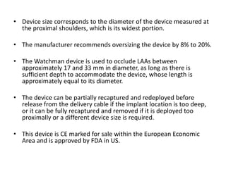 • Device size corresponds to the diameter of the device measured at
the proximal shoulders, which is its widest portion.
• The manufacturer recommends oversizing the device by 8% to 20%.
• The Watchman device is used to occlude LAAs between
approximately 17 and 33 mm in diameter, as long as there is
sufficient depth to accommodate the device, whose length is
approximately equal to its diameter.
• The device can be partially recaptured and redeployed before
release from the delivery cable if the implant location is too deep,
or it can be fully recaptured and removed if it is deployed too
proximally or a different device size is required.
• This device is CE marked for sale within the European Economic
Area and is approved by FDA in US.
 