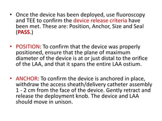 • Once the device has been deployed, use fluoroscopy
and TEE to confirm the device release criteria have
been met. These are: Position, Anchor, Size and Seal
(PASS.)
• POSITION: To confirm that the device was properly
positioned, ensure that the plane of maximum
diameter of the device is at or just distal to the orifice
of the LAA, and that it spans the entire LAA ostium.
• ANCHOR: To confirm the device is anchored in place,
withdraw the access sheath/delivery catheter assembly
1 - 2 cm from the face of the device. Gently retract and
release the deployment knob. The device and LAA
should move in unison.
 