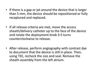• If there is a gap or jet around the device that is larger
than 5 mm, the device should be repositioned or fully
recaptured and replaced.
• If all release criteria are met, move the access
sheath/delivery catheter up to the face of the device
and rotate the deployment knob 3-5 turns
counterclockwise to release.
• After release, perform angiography with contrast dye
to document that the device is still in place. Then,
using TEE, recheck the size and seal. Remove the
sheath assembly from the left atrium.
 