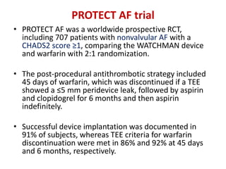 PROTECT AF trial
• PROTECT AF was a worldwide prospective RCT,
including 707 patients with nonvalvular AF with a
CHADS2 score ≥1, comparing the WATCHMAN device
and warfarin with 2:1 randomization.
• The post-procedural antithrombotic strategy included
45 days of warfarin, which was discontinued if a TEE
showed a ≤5 mm peridevice leak, followed by aspirin
and clopidogrel for 6 months and then aspirin
indefinitely.
• Successful device implantation was documented in
91% of subjects, whereas TEE criteria for warfarin
discontinuation were met in 86% and 92% at 45 days
and 6 months, respectively.
 