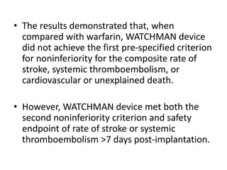 • The results demonstrated that, when
compared with warfarin, WATCHMAN device
did not achieve the first pre-specified criterion
for noninferiority for the composite rate of
stroke, systemic thromboembolism, or
cardiovascular or unexplained death.
• However, WATCHMAN device met both the
second noninferiority criterion and safety
endpoint of rate of stroke or systemic
thromboembolism >7 days post-implantation.
 