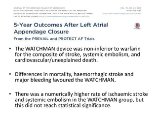 • The WATCHMAN device was non-inferior to warfarin
for the composite of stroke, systemic embolism, and
cardiovascular/unexplained death.
• Differences in mortality, haemorrhagic stroke and
major bleeding favoured the WATCHMAN.
• There was a numerically higher rate of ischaemic stroke
and systemic embolism in the WATCHMAN group, but
this did not reach statistical significance.
 