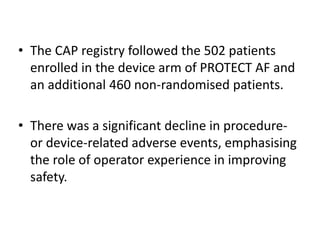 • The CAP registry followed the 502 patients
enrolled in the device arm of PROTECT AF and
an additional 460 non-randomised patients.
• There was a significant decline in procedure-
or device-related adverse events, emphasising
the role of operator experience in improving
safety.
 