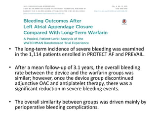 • The long-term incidence of severe bleeding was examined
in the 1,114 patients enrolled in PROTECT AF and PREVAIL.
• After a mean follow-up of 3.1 years, the overall bleeding
rate between the device and the warfarin groups was
similar; however, once the device group discontinued
adjunctive OAC and antiplatelet therapy, there was a
significant reduction in severe bleeding events.
• The overall similarity between groups was driven mainly by
perioperative bleeding complications.
 