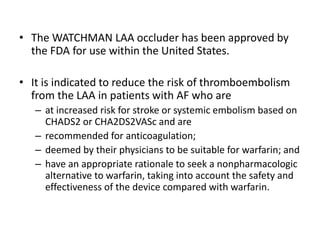 • The WATCHMAN LAA occluder has been approved by
the FDA for use within the United States.
• It is indicated to reduce the risk of thromboembolism
from the LAA in patients with AF who are
– at increased risk for stroke or systemic embolism based on
CHADS2 or CHA2DS2VASc and are
– recommended for anticoagulation;
– deemed by their physicians to be suitable for warfarin; and
– have an appropriate rationale to seek a nonpharmacologic
alternative to warfarin, taking into account the safety and
effectiveness of the device compared with warfarin.
 
