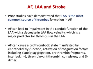AF, LAA and Stroke
• Prior studies have demonstrated that LAA is the most
common source of thrombus formation in AF.
• AF can lead to impairment in the conduit function of the
LAA with a decrease in LAA flow velocity, which is a
major predictor for thrombus in the LAA.
• AF can cause a prothrombotic state manifested by
endothelial dysfunction, activation of coagulation factors
including platelet aggregation, prothrombin fragments,
interleukin-6, thrombin–antithrombin complexes, and D-
dimer.
 