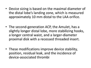 • Device sizing is based on the maximal diameter of
the distal lobe’s landing zone, which is measured
approximately 10 mm distal to the LAA orifice.
• The second-generation ACP, the Amulet, has a
slightly longer distal lobe, more stabilizing hooks,
a longer central waist, and a larger-diameter
proximal disk with a recessed threaded insert.
• These modifications improve device stability,
position, residual leak, and the incidence of
device-associated thrombi
 