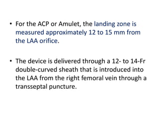 • For the ACP or Amulet, the landing zone is
measured approximately 12 to 15 mm from
the LAA orifice.
• The device is delivered through a 12- to 14-Fr
double-curved sheath that is introduced into
the LAA from the right femoral vein through a
transseptal puncture.
 