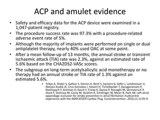 ACP and amulet evidence
• Safety and efficacy data for the ACP device were examined in a
1,047-patient registry.
• The procedure success rate was 97.3% with a procedure-related
adverse event rate of 5%.
• Although the majority of implants were performed on single or dual
antiplatelet therapy, nearly 40% used OAC at some point.
• After a mean follow-up of 13 months, the annual stroke or transient
ischaemic attack (TIA) rate was 2.3%, against an estimated rate of
5.6% based on the CHA2DS2-VASc scores.
• The subgroup on long-term acetylsalicylic acid monotherapy or no
therapy had an annual stroke or TIA rate of 1.3% against an
estimated 5.6%.
» Tzikas A, Shakir S, Gafoor S, Omran H, Berti S, Santoro G, Kefer J, Landmesser U,
Nielsen-Kudsk JE, Cruz-Gonzalez I, Sievert H, Tichelbacker T, Kanagaratnam P,
Nietlispach F, Aminian A, Kasch F, Freixa X, Danna P, Rezzaghi M, Vermeersch P,
Stock F, Stolcova M, Costa M, Ibrahim R, Schillinger W, Meier B, Park JW. Left atrial
appendage occlusion for stroke prevention in atrial fibrillation multicentre
experience with the AMPLATZER Cardiac Plug. EuroIntervention. 2016;11:1170–9
 
