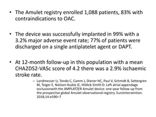• The Amulet registry enrolled 1,088 patients, 83% with
contraindications to OAC.
• The device was successfully implanted in 99% with a
3.2% major adverse event rate; 77% of patients were
discharged on a single antiplatelet agent or DAPT.
• At 12-month follow-up in this population with a mean
CHA2DS2-VASc score of 4.2 there was a 2.9% ischaemic
stroke rate.
– Landmesser U, Tondo C, Camm J, Diener HC, Paul V, Schmidt B, Settergren
M, Teiger E, Nielsen-Kudsk JE, Hildick-Smith D. Left atrial appendage
occlusionwith the AMPLATZER Amulet device: one-year follow-up from
the prospective global Amulet observational registry. EuroIntervention.
2018;14:e590–7
 