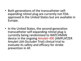 • Both generations of the transcatheter self-
expanding nitinol plug are currently not FDA-
approved in the United States but are available in
Europe.
• In the United States, the second-generation
transcatheter self-expanding nitinol plug is
currently being randomized to WATCHMAN
device in the ongoing Amulet–IDE (AMPLATZER
Amulet LAA Occluder Trial) clinical trial to
evaluate its safety and efficacy for stroke
prevention in AF.
 