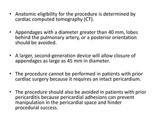 • Anatomic eligibility for the procedure is determined by
cardiac computed tomography (CT).
• Appendages with a diameter greater than 40 mm, lobes
behind the pulmonary artery, or a posterior orientation
should be avoided.
• A larger, second-generation device will allow closure of
appendages as large as 45 mm in diameter.
• The procedure cannot be performed in patients with prior
cardiac surgery because it requires an intact pericardium.
• The procedure should also be avoided in patients with prior
pericarditis because pericardial adhesions can prevent
manipulation in the pericardial space and hinder
procedural success.
 