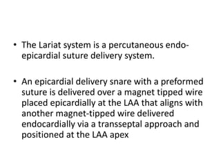 • The Lariat system is a percutaneous endo-
epicardial suture delivery system.
• An epicardial delivery snare with a preformed
suture is delivered over a magnet tipped wire
placed epicardially at the LAA that aligns with
another magnet-tipped wire delivered
endocardially via a transseptal approach and
positioned at the LAA apex
 