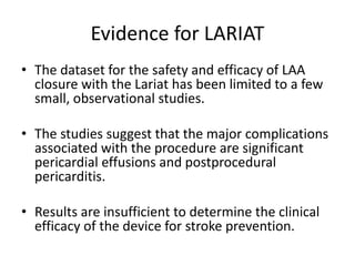 Evidence for LARIAT
• The dataset for the safety and efficacy of LAA
closure with the Lariat has been limited to a few
small, observational studies.
• The studies suggest that the major complications
associated with the procedure are significant
pericardial effusions and postprocedural
pericarditis.
• Results are insufficient to determine the clinical
efficacy of the device for stroke prevention.
 