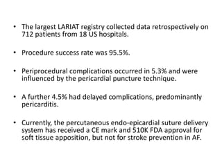 • The largest LARIAT registry collected data retrospectively on
712 patients from 18 US hospitals.
• Procedure success rate was 95.5%.
• Periprocedural complications occurred in 5.3% and were
influenced by the pericardial puncture technique.
• A further 4.5% had delayed complications, predominantly
pericarditis.
• Currently, the percutaneous endo-epicardial suture delivery
system has received a CE mark and 510K FDA approval for
soft tissue apposition, but not for stroke prevention in AF.
 