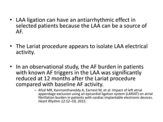• LAA ligation can have an antiarrhythmic effect in
selected patients because the LAA can be a source of
AF.
• The Lariat procedure appears to isolate LAA electrical
activity.
• In an observational study, the AF burden in patients
with known AF triggers in the LAA was significantly
reduced at 12 months after the Lariat procedure
compared with baseline AF activity.
– Afzal MR, Kanmanthareddy A, Earnest M, et al: Impact of left atrial
appendage exclusion using an epicardial ligation system (LARIAT) on atrial
fibrillation burden in patients with cardiac implantable electronic devices.
Heart Rhythm 12:52–59, 2015.
 