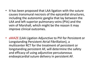 • It has been proposed that LAA ligation with the suture
causes transmural necrosis of the epicardial structures,
including the autonomic ganglia that lay between the
LAA and left superior pulmonary veins (PVs) and the
vein of Marshall, which might be the reason it may
improve clinical outcomes.
• aMAZE (LAA Ligation Adjunctive to PVI for Persistent or
Longstanding Persistent Atrial Fibrillation), a
multicenter RCT for the treatment of persistent or
longstanding persistent AF, will determine the safety
and efficacy of using adjunctive percutaneous
endoepicardial suture delivery in persistent AF.
 