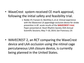• WaveCrest system received CE mark approval,
following the initial safety and feasibility trial.
» Reddy VY, Franzen O, Worthley S, et al. Clinical experience
with the Wavecrest LA appendage occlusion device for stroke
prevention in AF: acute results of the WAVECREST I trial.
Paper presented at: Heart Rhythm Society 35th Annual
Scientific Sessions; May 7–10, 2014; San Francisco, CA
• WAVECREST 2, an RCT comparing the WaveCrest
device and LAA occlusion using the nitinol cage
percutaneous LAA closure device, is currently
being planned in the United States.
 