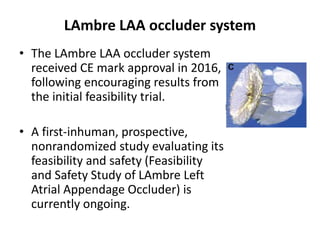 LAmbre LAA occluder system
• The LAmbre LAA occluder system
received CE mark approval in 2016,
following encouraging results from
the initial feasibility trial.
• A first-inhuman, prospective,
nonrandomized study evaluating its
feasibility and safety (Feasibility
and Safety Study of LAmbre Left
Atrial Appendage Occluder) is
currently ongoing.
 