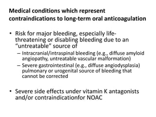Medical conditions which represent
contraindications to long-term oral anticoagulation
• Risk for major bleeding, especially life-
threatening or disabling bleeding due to an
“untreatable” source of
– Intracranial/intraspinal bleeding (e.g., diffuse amyloid
angiopathy, untreatable vascular malformation)
– Severe gastrointestinal (e.g., diffuse angiodysplasia)
pulmonary or urogenital source of bleeding that
cannot be corrected
• Severe side effects under vitamin K antagonists
and/or contraindicationfor NOAC
 