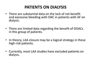 PATIENTS ON DIALYSIS
• There are substantial data on the lack of net benefit
and excessive bleeding with OAC in patients with AF on
dialysis.
• There are limited data regarding the benefit of DOACs
in this group of patients.
• In theory, LAA closure may be a logical strategy in these
high-risk patients.
• Currently, most LAA studies have excluded patients on
dialysis.
 