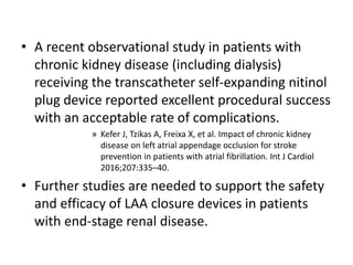 • A recent observational study in patients with
chronic kidney disease (including dialysis)
receiving the transcatheter self-expanding nitinol
plug device reported excellent procedural success
with an acceptable rate of complications.
» Kefer J, Tzikas A, Freixa X, et al. Impact of chronic kidney
disease on left atrial appendage occlusion for stroke
prevention in patients with atrial fibrillation. Int J Cardiol
2016;207:335–40.
• Further studies are needed to support the safety
and efficacy of LAA closure devices in patients
with end-stage renal disease.
 