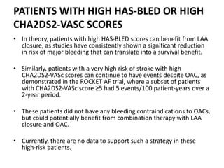 PATIENTS WITH HIGH HAS-BLED OR HIGH
CHA2DS2-VASC SCORES
• In theory, patients with high HAS-BLED scores can benefit from LAA
closure, as studies have consistently shown a significant reduction
in risk of major bleeding that can translate into a survival benefit.
• Similarly, patients with a very high risk of stroke with high
CHA2DS2-VASc scores can continue to have events despite OAC, as
demonstrated in the ROCKET AF trial, where a subset of patients
with CHA2DS2-VASc score ≥5 had 5 events/100 patient-years over a
2-year period.
• These patients did not have any bleeding contraindications to OACs,
but could potentially benefit from combination therapy with LAA
closure and OAC.
• Currently, there are no data to support such a strategy in these
high-risk patients.
 