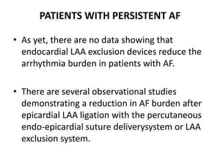 PATIENTS WITH PERSISTENT AF
• As yet, there are no data showing that
endocardial LAA exclusion devices reduce the
arrhythmia burden in patients with AF.
• There are several observational studies
demonstrating a reduction in AF burden after
epicardial LAA ligation with the percutaneous
endo-epicardial suture deliverysystem or LAA
exclusion system.
 