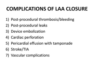 COMPLICATIONS OF LAA CLOSURE
1) Post-procedural thrombosis/bleeding
2) Post-procedural leaks
3) Device embolization
4) Cardiac perforation
5) Pericardial effusion with tamponade
6) Stroke/TIA
7) Vascular complications
 