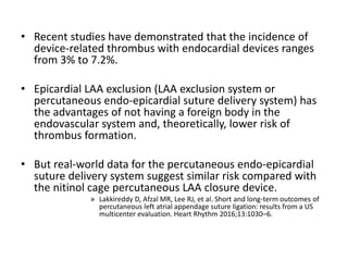 • Recent studies have demonstrated that the incidence of
device-related thrombus with endocardial devices ranges
from 3% to 7.2%.
• Epicardial LAA exclusion (LAA exclusion system or
percutaneous endo-epicardial suture delivery system) has
the advantages of not having a foreign body in the
endovascular system and, theoretically, lower risk of
thrombus formation.
• But real-world data for the percutaneous endo-epicardial
suture delivery system suggest similar risk compared with
the nitinol cage percutaneous LAA closure device.
» Lakkireddy D, Afzal MR, Lee RJ, et al. Short and long-term outcomes of
percutaneous left atrial appendage suture ligation: results from a US
multicenter evaluation. Heart Rhythm 2016;13:1030–6.
 
