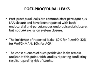 POST-PROCEDURAL LEAKS
• Post-procedural leaks are common after percutaneous
LAA closure and have been reported with both
endocardial and percutaneous endo-epicardial closure,
but not LAA exclusion system closure.
• The incidence of reported leaks- 62% for PLAATO, 32%
for WATCHMAN, 10% for ACP.
• The consequences of such peridevice leaks remain
unclear at this point, with studies reporting conflicting
results regarding risk of stroke.
 