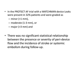 • In the PROTECT AF trial with a WATCHMAN device Leaks
were present in 32% patients and were graded as
– minor (<1 mm),
– moderate (1-3 mm), or
– major (>3 mm) and
• There was no significant statistical relationship
between the presence or severity of peri-device
flow and the incidence of stroke or systemic
embolism during follow-up.
 