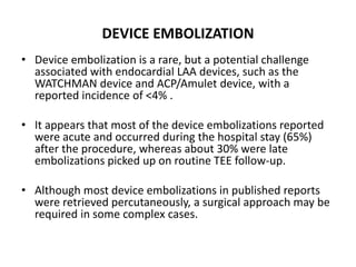 DEVICE EMBOLIZATION
• Device embolization is a rare, but a potential challenge
associated with endocardial LAA devices, such as the
WATCHMAN device and ACP/Amulet device, with a
reported incidence of <4% .
• It appears that most of the device embolizations reported
were acute and occurred during the hospital stay (65%)
after the procedure, whereas about 30% were late
embolizations picked up on routine TEE follow-up.
• Although most device embolizations in published reports
were retrieved percutaneously, a surgical approach may be
required in some complex cases.
 