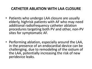 CATHETER ABLATION WITH LAA CLOSURE
• Patients who undergo LAA closure are usually
elderly, highrisk patients with AF who may need
additional radiofrequency catheter ablation
procedures targeting both PV and other, non-PV
sites for symptomatic AF.
• Performing ablation, especially around the LAA,
in the presence of an endocardial device can be
challenging, due to remodeling of the ostium of
the LAA, potentially increasing the risk of new
peridevice leaks.
 