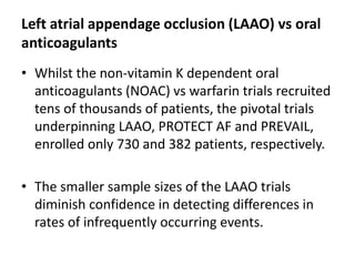 Left atrial appendage occlusion (LAAO) vs oral
anticoagulants
• Whilst the non-vitamin K dependent oral
anticoagulants (NOAC) vs warfarin trials recruited
tens of thousands of patients, the pivotal trials
underpinning LAAO, PROTECT AF and PREVAIL,
enrolled only 730 and 382 patients, respectively.
• The smaller sample sizes of the LAAO trials
diminish confidence in detecting differences in
rates of infrequently occurring events.
 
