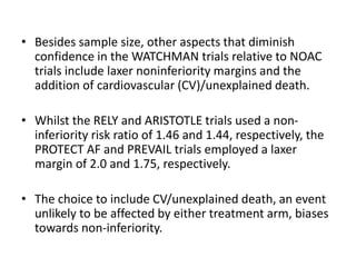 • Besides sample size, other aspects that diminish
confidence in the WATCHMAN trials relative to NOAC
trials include laxer noninferiority margins and the
addition of cardiovascular (CV)/unexplained death.
• Whilst the RELY and ARISTOTLE trials used a non-
inferiority risk ratio of 1.46 and 1.44, respectively, the
PROTECT AF and PREVAIL trials employed a laxer
margin of 2.0 and 1.75, respectively.
• The choice to include CV/unexplained death, an event
unlikely to be affected by either treatment arm, biases
towards non-inferiority.
 