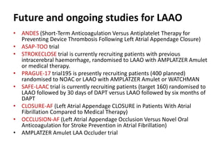 Future and ongoing studies for LAAO
• ANDES (Short-Term Anticoagulation Versus Antiplatelet Therapy for
Preventing Device Thrombosis Following Left Atrial Appendage Closure)
• ASAP-TOO trial
• STROKECLOSE trial is currently recruiting patients with previous
intracerebral haemorrhage, randomised to LAAO with AMPLATZER Amulet
or medical therapy.
• PRAGUE-17 trial195 is presently recruiting patients (400 planned)
randomised to NOAC or LAAO with AMPLATZER Amulet or WATCHMAN
• SAFE-LAAC trial is currently recruiting patients (target 160) randomised to
LAAO followed by 30 days of DAPT versus LAAO followed by six months of
DAPT
• CLOSURE-AF (Left Atrial Appendage CLOSURE in Patients With Atrial
Fibrillation Compared to Medical Therapy)
• OCCLUSION-AF (Left Atrial Appendage Occlusion Versus Novel Oral
Anticoagulation for Stroke Prevention in Atrial Fibrillation)
• AMPLATZER Amulet LAA Occluder trial
 