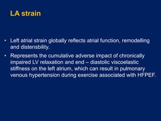 LA strain
• Left atrial strain globally reflects atrial function, remodelling
and distensbility.
• Represents the cumulative adverse impact of chronically
impaired LV relaxation and end – diastolic viscoelastic
stiffness on the left atrium, which can result in pulmonary
venous hypertension during exercise associated with HFPEF.
 