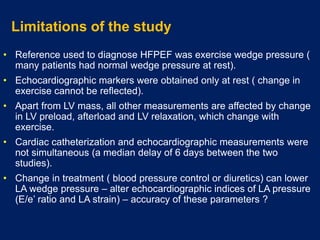 Limitations of the study
• Reference used to diagnose HFPEF was exercise wedge pressure (
many patients had normal wedge pressure at rest).
• Echocardiographic markers were obtained only at rest ( change in
exercise cannot be reflected).
• Apart from LV mass, all other measurements are affected by change
in LV preload, afterload and LV relaxation, which change with
exercise.
• Cardiac catheterization and echocardiographic measurements were
not simultaneous (a median delay of 6 days between the two
studies).
• Change in treatment ( blood pressure control or diuretics) can lower
LA wedge pressure – alter echocardiographic indices of LA pressure
(E/e’ ratio and LA strain) – accuracy of these parameters ?
 