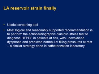 LA reservoir strain finally
• Useful screening tool
• Most logical and reasonably supported recommendation is
to perform the echocardiographic diastolic stress test to
diagnose HFPEF in patients at risk, with unexplained
dyspnoea and predicted normal LV filling pressures at rest
– a similar strategy done in catheterization laboratory.
 