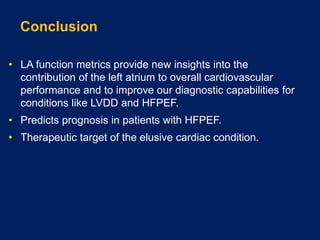 Conclusion
• LA function metrics provide new insights into the
contribution of the left atrium to overall cardiovascular
performance and to improve our diagnostic capabilities for
conditions like LVDD and HFPEF.
• Predicts prognosis in patients with HFPEF.
• Therapeutic target of the elusive cardiac condition.
 