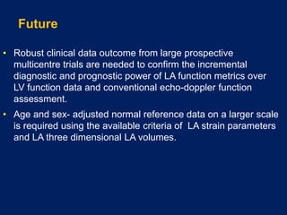 Future
• Robust clinical data outcome from large prospective
multicentre trials are needed to confirm the incremental
diagnostic and prognostic power of LA function metrics over
LV function data and conventional echo-doppler function
assessment.
• Age and sex- adjusted normal reference data on a larger scale
is required using the available criteria of LA strain parameters
and LA three dimensional LA volumes.
 