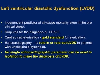Left ventricular diastolic dysfunction (LVDD)
• Independent predictor of all-cause mortality even in the pre
clinical stage.
• Required for the diagnosis of HFpEF.
• Cardiac catheterisation - gold standard for evaluation.
• Echocardiography - to rule in or rule out LVDD in patients
with unexplained dyspnoea.
• No single echocardiographic parameter can be used in
isolation to make the diagnosis of LVDD.
 