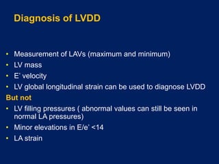 Diagnosis of LVDD
• Measurement of LAVs (maximum and minimum)
• LV mass
• E’ velocity
• LV global longitudinal strain can be used to diagnose LVDD
But not
• LV filling pressures ( abnormal values can still be seen in
normal LA pressures)
• Minor elevations in E/e’ <14
• LA strain
 