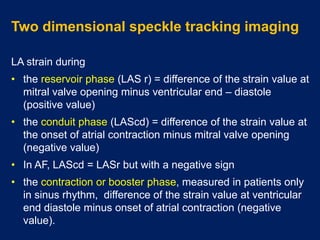 Two dimensional speckle tracking imaging
LA strain during
• the reservoir phase (LAS r) = difference of the strain value at
mitral valve opening minus ventricular end – diastole
(positive value)
• the conduit phase (LAScd) = difference of the strain value at
the onset of atrial contraction minus mitral valve opening
(negative value)
• In AF, LAScd = LASr but with a negative sign
• the contraction or booster phase, measured in patients only
in sinus rhythm, difference of the strain value at ventricular
end diastole minus onset of atrial contraction (negative
value).
 