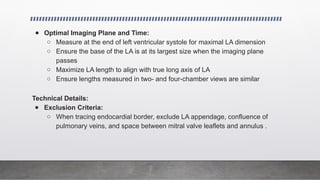 ● Optimal Imaging Plane and Time:
○ Measure at the end of left ventricular systole for maximal LA dimension
○ Ensure the base of the LA is at its largest size when the imaging plane
passes
○ Maximize LA length to align with true long axis of LA
○ Ensure lengths measured in two- and four-chamber views are similar
Technical Details:
● Exclusion Criteria:
○ When tracing endocardial border, exclude LA appendage, confluence of
pulmonary veins, and space between mitral valve leaflets and annulus .
 