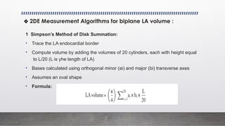 1 Simpson’s Method of Disk Summation:
• Trace the LA endocardial border
• Compute volume by adding the volumes of 20 cylinders, each with height equal
to L/20 (L is yhe length of LA)
• Bases calculated using orthogonal minor (ai) and major (bi) transverse axes
• Assumes an oval shape
• Formula:
❖ 2DE Measurement Algorithms for biplane LA volume :
 