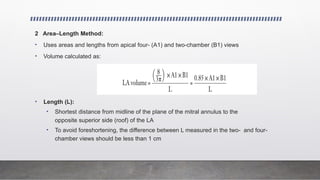 2 Area–Length Method:
• Uses areas and lengths from apical four- (A1) and two-chamber (B1) views
• Volume calculated as:
• Length (L):
• Shortest distance from midline of the plane of the mitral annulus to the
opposite superior side (roof) of the LA
• To avoid foreshortening, the difference between L measured in the two- and four-
chamber views should be less than 1 cm
 