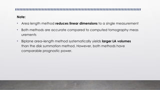 Note:
• Area length method reduces linear dimensions to a single measurement
• Both methods are accurate compared to computed tomography meas
urements
• Biplane area–length method systematically yields larger LA volumes
than the disk summation method. However, both methods have
comparable prognostic power.
 