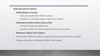 Body Size and LA Volume
• Determinants of LA Size:
• Body size significantly affects LA size
• Absolute LA volumes larger in men than women
• Indexation to Body Surface Area (LAVI):
• Corrects for gender differences
• Leads to similar LA volumes between men and women
• Reference Values of LA volume :
• Derived from 2DE are similar in population-based and normative studies
• Studies on healthy volunteers confirm these values
 